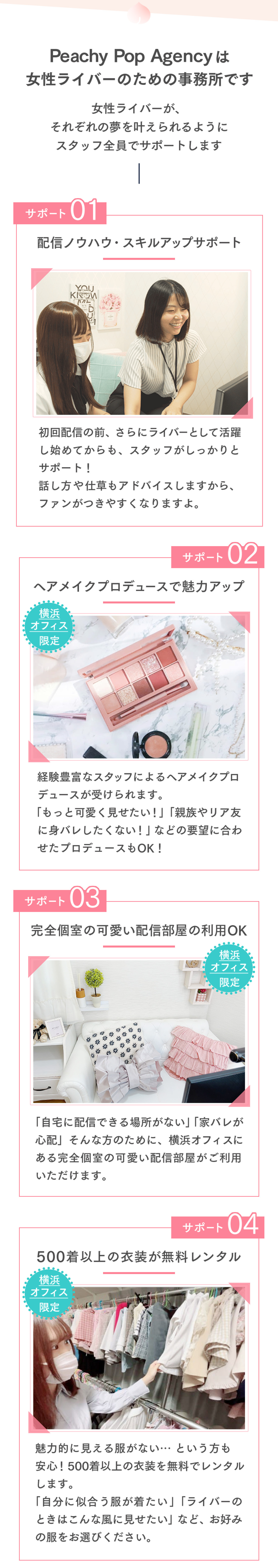 Peachy Pop Agencyは女性ライバーのための事務所です女性ライバーが、それぞれの夢を叶えられるようにスタッフ全員でサポートしますサポート01配信ノウハウ・スキルアップサポート初回配信の前、さらにライバーとして活躍し始めてからも、スタッフがしっかりとサポート！話し方や仕草もアドバイスしますから、ファンがつきやすくなりますよ。サポート02ヘアメイクプロデュースで魅力アップ横浜オフィス限定経験豊富なスタッフによるヘアメイクプロデュースが受けられます。「もっと可愛く見せたい！」「親族やリア友に身バレしたくない！」などの要望に合わせたプロデュースもOK！サポート03完全個室の可愛い配信部屋の利用OK「自宅に配信できる場所がない」「家バレが心配」そんな方のために、横浜オフィスにある完全個室の可愛い配信部屋がご利用いただけます。サポート04500着以上の衣装が無料レンタル横浜オフィス限定魅力的に見える服がない…という方も安心！500着以上の衣装を無料でレンタルします。「自分に似合う服が着たい」「ライバーのときはこんな風に見せたい」など、お好みの服をお選びください。